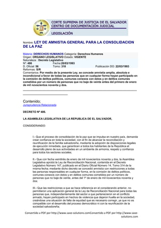 Nombre: LEY    DE AMNISTIA GENERAL PARA LA CONSOLIDACION
DE LA PAZ
Materia: DERECHOS HUMANOS Categoría: Derechos Humanos
Origen: ORGANO LEGISLATIVO Estado: VIGENTE
Naturaleza : Decreto Legislativo
Nº: 486                 Fecha:20/03/1993
D. Oficial: 56          Tomo: 318                      Publicación DO: 22/03/1993
Reformas: S/R
Comentarios: Por medio de la presente Ley, se concede amnistía amplia, absoluta e
incondicional a favor de todas las personas que en cualquier forma hayan participado en
la comisión de delitos políticos, comunes conexos con éstos y en delitos comunes
cometidos por un número de personas que no baje de veinte antes del primero de enero
de mil novecientos noventa y dos.
________________________________________________________
______________________

Contenido;
Jurisprudencia Relacionada

DECRETO Nº 486.

LA ASAMBLEA LEGISLATIVA DE LA REPUBLICA DE EL SALVADOR,

CONSIDERANDO:



       I.- Que el proceso de consolidación de la paz que se impulsa en nuestro país, demanda
       crear confianza en toda la sociedad, con el fin de alcanzar la reconciliación y
       reunificación de la familia salvadoreña, mediante la adopción de disposiciones legales
       de ejecución inmediata, que garanticen a todos los habitantes de la República el
       desarrollo pleno de sus actividades en un ambiente de armonía, respeto y confianza
       para todos los sectores sociales;

       II.- Que con fecha veintitrés de enero de mil novecientos noventa y dos, la Asamblea
       Legislativa aprobó la Ley de Reconciliación Nacional, contenida en el Decreto
       Legislativo Número 147, publicado en el Diario Oficial Número 14, Tomo 314 de la
       misma fecha; mediante dicho decreto se concedió amnistía con restricciones a todas
       las personas responsables en cualquier forma, en la comisión de delitos políticos,
       comunes conexos con éstos y en delitos comunes cometidos por un número de
       personas que no baje de veinte, antes del 1º de enero de mil novecientos noventa y
       dos;

       III.- Que las restricciones a que se hace referencia en el considerando anterior, no
       permitieron una aplicación general de la Ley de Reconciliación Nacional para todas las
       personas que, independientemente del sector a que pertenecieron en el conflicto
       armado, hayan participado en hechos de violencia que dejaron huella en la sociedad,
       creándose una situación de falta de equidad que es necesario corregir, ya que no es
       compatible con el desarrollo del proceso democrático ni con la reunificación de la
       sociedad salvadoreña;

 Convertido a PDF por http://www.save-solutions.comConvertido a PDF por http://www.save-
                                                                            solutions.com
 