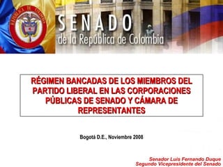 RÉGIMEN BANCADAS DE LOS MIEMBROS DEL PARTIDO LIBERAL EN LAS CORPORACIONES PÚBLICAS DE SENADO Y CÁMARA DE REPRESENTANTES Bogotá D.E., Noviembre 2008 Senador Luis Fernando Duque Segundo Vicepresidente del Senado 