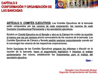 Senador Luis Fernando Duque Segundo Vicepresidente del Senado CAPÍTULO II  CONFORMACIÓN Y ORGANIZACIÓN DE LAS BANCADAS ARTÍCULO 9. COMITÉS EJECUTIVOS . Los Comités Ejecutivos de la bancada están compuestos por  los voceros de cada corporación ,  los voceros de cada Comisión Constitucional Permanente  y  los secretarios ejecutivos . Existirá un  Comité Ejecutivo en el Senado  y  otro en la Cámara  los cuales  se reunirán al menos una vez por semana  previa convocatoria de los voceros de la bancada. Los Comités Ejecutivos de Cámara y Senado  podrán sesionar conjuntamente  cuando así lo convengan los voceros de las respectivas corporaciones. Serán  funciones  de los Comités Ejecutivos  preparar los informes  a discutir en la reunión de la bancada,  hacer el seguimiento legislativo  e  impulsar el trabajo parlamentario . Así mismo, establecerán los  lineamientos para el trabajo del secretario ejecutivo .   Sigue  … 