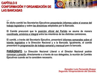 Senador Luis Fernando Duque Segundo Vicepresidente del Senado CAPÍTULO II  CONFORMACIÓN Y ORGANIZACIÓN DE LAS BANCADAS … En dicho comité los Secretarios Ejecutivos  presentarán informes sobre el avance del trabajo legislativo  y sobre  las directrices  adoptadas por la Bancada. El Comité procurará que la  posición oficial del Partido  se asuma de manera  coordinada, armónica e integral  entre los miembros de las distintas comisiones.  El comité, a través del Secretario Ejecutivo, presentará  informes semanales sobre el trámite legislativo  a la Dirección Nacional y a la Bancada. Igualmente, el comité presentará la  programación de trabajo semanal y mensual  para la bancada.  PARÁGRAFO . La Dirección Nacional Liberal o el Director Nacional podrán  convocar y presidir , directamente o a través de sus delegados, la reunión de Comités Ejecutivos cuando así lo considere necesario. 