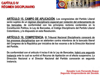 Senador Luis Fernando Duque Segundo Vicepresidente del Senado CAPÍTULO IV  RÉGIMEN DISCIPLINARIO ARTÍCULO 15. CAMPO DE APLICACIÓN . Los congresistas del Partido Liberal serán sujetos de un  régimen disciplinario especial por violación del ordenamiento de las bancadas , de conformidad con los principios rectores contenidos en la Constitución Política, la Ley de Bancadas, el Código Disciplinario del Partido Liberal Colombiano, y lo dispuesto en esta Resolución. ARTÍCULO 16. COMPETENCIA .  El Tribunal Nacional Disciplinario conocerá de los procesos disciplinarios  que se adelanten contra miembros de la bancada liberal del Congreso de la República por iniciativa de los voceros o de la Dirección Nacional del Partido.  De conformidad con el artículo 4 inciso 6 de la Ley de Bancadas,  habrá una segunda instancia  ante la cual se surtirá el Recurso de Apelación en el efecto suspensivo. La Dirección Nacional o el Director Nacional del Partido conocerán en segunda instancia. 
