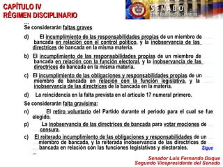 Senador Luis Fernando Duque Segundo Vicepresidente del Senado CAPÍTULO IV  RÉGIMEN DISCIPLINARIO … Se considerarán  faltas graves El  incumplimiento de las responsabilidades propias  de un miembro de  ……. bancada  en relación con el control político , y la  inobservancia de las  ….… directrices  de bancada en la misma materia. b)  El  incumplimiento de las responsabilidades propias  de un miembro de  ……. bancada  en relación con la función electoral , y la  inobservancia de las  … …. directrices  de bancada en la misma materia. c)  El  incumplimiento de las obligaciones y responsabilidades propias  de un  ……. miembro de bancada en  relación con la función legislativa , y la  ……. inobservancia de las directrices  de la bancada en la materia. d)  La reincidencia en la falta prevista en el artículo 17 numeral primero. Se considerarán  falta gravísima : El  retiro voluntario  del Partido durante el periodo para el cual se fue elegido. La  inobservancia de las directrices de bancada  para  votar mociones  de  …….. censura . c)  El reiterado incumplimiento de las obligaciones y responsabilidades  de un  ……. miembro de bancada, y la reiterada inobservancia de las directrices de  …..... bancada en relación con las funciones legislativas y electorales.   Sigue  … 