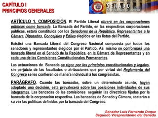 Senador Luis Fernando Duque Segundo Vicepresidente del Senado CAPÍTULO I PRINCIPIOS GENERALES ARTÍCULO 1. COMPOSICIÓN .   El Partido Liberal  obrará en las corporaciones públicas como bancada . La Bancada del Partido, en las respectivas corporaciones públicas, estará constituida por los  Senadores de la República ,  Representantes a la Cámara ,  Diputados ,  Concejales  y  Ediles  elegidos en las listas del Partido. Existirá una Bancada Liberal del Congreso Nacional compuesta por todos los senadores y representantes elegidos por el Partido. Así mismo  se conformará una bancada liberal en el Senado de la República ,  en la Cámara de Representantes  y  en cada una de las Comisiones Constitucionales Permanentes . Las actuaciones de  Bancada  se rigen por los principios constitucionales y legales , sin perjuicio de las facultades o atribuciones que por virtud del  Reglamento del Congreso  se les confieren de manera individual a los congresistas. PARÁGRAFO . Cuando las bancadas, sobre un determinado asunto,  hayan adoptado una decisión, esta prevalecerá sobre las posiciones individuales de sus integrantes . Las bancadas de las comisiones  seguirán las directrices fijadas por la bancada de la corporación respectiva. Las bancadas de Senado y Cámara, acatarán a su vez las políticas definidas por la bancada del Congreso. 