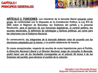 Senador Luis Fernando Duque Segundo Vicepresidente del Senado CAPÍTULO I PRINCIPIOS GENERALES ARTÍCULO 2. FUNCIONES . Los miembros de la bancada liberal  actuarán como grupo , de conformidad con lo dispuesto en la Constitución Política, la Ley 974 de 2005 sobre el Régimen de Bancadas, los Estatutos del partido y la presente Resolución,  para el ejercicio de sus funciones legislativas, el control político, los asuntos electorales, la definición de estrategias y tácticas políticas, así como para las relaciones con el Gobierno Nacional .  En consecuencia,  los integrantes de la bancada deberán votar de acuerdo con las decisiones adoptadas por la misma , y no podrán abstenerse de hacerlo.  En casos excepcionales, respecto de asuntos de suma importancias para el Partido,  la Dirección Nacional Liberal o el Director Nacional, luego de consultar la Bancada, podrá hacer uso de las facultades consagradas en el artículo 99 inciso 4 de los Estatutos del partido, para declarar el sentido de la votación .   