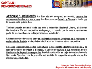 Senador Luis Fernando Duque Segundo Vicepresidente del Senado CAPÍTULO I PRINCIPIOS GENERALES ARTÍCULO 3. REUNIONES . La Bancada del congreso se reunirá,  durante las sesiones ordinarias una vez al mes . Las Bancadas de  Senado y Cámara  lo harán  por lo menos cada quince días .  También podrán sesionar cada vez que la Dirección Nacional Liberal, el Director Nacional o el Vocero respectivo lo disponga, o cuando por lo menos una tercera parte de los miembros de la Corporación así lo soliciten. Las reuniones se llevarán a cabo  en las instalaciones del Congreso de la República  o  en la sede del Partido , el día y la hora indicados en la convocatoria respectiva. En casos excepcionales, en los cuales fuere indispensable adoptar una decisión y no resultare posible convocar la Bancada,  el vocero consultará a sus miembros con el fin de acordar la posición respectiva . De dicha actuación se dejará constancia con la Secretaría Ejecutiva, con la precisión del sentido de la opinión de cada uno de los miembros consultados. 