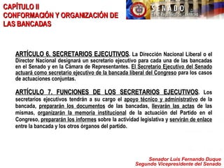 Senador Luis Fernando Duque Segundo Vicepresidente del Senado ARTÍCULO 6. SECRETARIOS EJECUTIVOS . La Dirección Nacional Liberal o el Director Nacional designará un secretario ejecutivo para cada una de las bancadas en el Senado y en la Cámara de Representantes.  El Secretario Ejecutivo del Senado actuará como secretario ejecutivo de la bancada liberal del Congreso  para los casos de actuaciones conjuntas. ARTÍCULO 7. FUNCIONES DE LOS SECRETARIOS EJECUTIVOS . Los secretarios ejecutivos tendrán a su cargo el  apoyo técnico y administrativo  de la bancada,  prepararán los documentos  de las bancadas,  llevarán las actas  de las mismas,  organizarán la memoria institucional  de la actuación del Partido en el Congreso,  prepararán los informes  sobre la actividad legislativa y  servirán de enlace  entre la bancada y los otros órganos del partido.   CAPÍTULO II  CONFORMACIÓN Y ORGANIZACIÓN DE LAS BANCADAS 