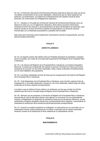 Art. 20.- La Dirección General de Contribuciones Directas ordenará el valúo de cada uno de los
inmuebles comprendidos en las zonas catastrales, valuaciones que se harán siguiendo los
sistemas y procedimientos, que determine el Departamento del Catastro Fiscal de dicha
Dirección, de conformidad con el Reglamento respectivo.

Art. 21.- Valuado un inmueble por la Dirección General de Contribuciones Directas como se
dispone en esta Ley y en el reglamento respectivo, dicha oficina enviará la información
necesaria al centro de cómputo o de procesamiento de datos del Ministerio de Hacienda, para
hacerse constar en el tanto de la ficha catastral correspondiente a la Dirección General
mencionada y en el destinado al propietario o poseedor del inmueble.

Este valúo servirá de base para la elaboración del dictamen pericial correspondiente, para los
efectos fiscales pertinentes.



                                            TITULO V

                                      ASPECTO JURIDICO




Art. 22.- El aspecto jurídico del catastro tiene por finalidad garantizar la propiedad o posesión
de los inmuebles, por medio de una adecuada organización del Registro de la Propiedad Raíz
e Hipotecas.

Art. 23.- Las oficinas del Registro de la Propiedad Raíz e Hipotecas y el Instituto Geográfico
Nacional, a medida que el desarrollo del catastro lo permita, formarán los índices que fueren
necesarios de acuerdo con las fichas catastrales. Estos índices se llevarán simultáneamente
con el índice alfabético de propietarios.

Art. 24.- Las fichas catastrales servirán de base para la reorganización del sistema del Registro
de la Propiedad Raíz e Hipotecas.

Art. 25.- Todo Registrador de la Propiedad Raíz e Hipotecas, para inscribir cualquier título de
propiedad de un inmueble clasificado y situado en una zona catastrada, deberá exigir los datos
contenidos en la ficha catastral correspondiente.

Los datos a que se refiere el inciso anterior, se verificarán con los que consten en la ficha
catastral que del mismo inmueble tenga el Registro de la Propiedad Raíz e Hipotecas.

Art. 26.- Siempre que se presenten a inscripción al Registro de la Propiedad Raíz e Hipotecas,
documentos en que se describan bienes cuya relación no concuerde con sus antecedentes
inscritos, el Registrador se abstendrá de inscribirlos hasta que se resuelva la diferencia, ya sea
rectificando el Instituto Geográfico Nacional la correspondiente ficha catastral, o presentando el
interesado la certificación de la sentencia judicial ejecutoriada correspondiente.

Art. 27.- Cuando no pudiere inscribirse en el Registro un instrumento por no concordar con su
antecedente inscrito, podrá rectificarse por el notario o autoridad que lo hubiere autorizado
haciendo constar en la rectificación la ficha catastral de su antecedente inscrito.



                                            TITULO VI

                                       MANTENIMIENTO




                                           Convertido a PDF por http://www.save-solutions.com
 