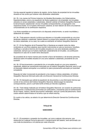 Una ley especial regulará el sistema de registro, de los títulos de propiedad de los inmuebles
situados en las zonas que hubieren sido declaradas catastradas.

Art. 35.- Los Jueces de Primera Instancia, los Alcaldes Municipales y los Gobernadores
Departamentales, previo a la expedición de títulos supletorios o de propiedad, de inmuebles
ubicados en zonas catastrales o catastradas, deberán solicitar al Instituto Geográfico Nacional
la denominación catastral del o de los inmuebles correspondientes y la agregarán a los
respectivos títulos. Si no hubiere información catastral, se hará relación de dicha circunstancia
comprobándola con la certificación respectiva.

Los títulos expedidos en contravención a lo dispuesto anteriormente, no serán inscribibles y
adolecerán de nulidad.

Art. 36.- Toda persona natural o jurídica que adquiera un inmueble comprendido en una zona
declarada catastral o catastrada, deberá obtener su propia ficha catastral o la certificación de
los datos catastrales, en su caso, los cuales se solicitarán al Instituto Geográfico Nacional.

Art. 37.- En los Registros de la Propiedad Raíz e Hipotecas se exigirán todos los datos
contenidos en una ficha catastral, para inscribir instrumentos en que se reconozca, transfiera,
modifique o cancele el dominio de inmuebles situados en una zona declarada catastral o
catastrada, siempre que se hubiere clasificado catastralmente el inmueble, o la certificación
respectiva en caso de no existir dicha descripción.

Se procederá de la misma manera para inscribir a favor de herederos o de terceras personas,
derechos sobre inmuebles situados en una zona catastral o catastrada, procedente de una
sucesión.

Art. 38.- El fraccionamiento o parcelación de un inmueble situado en una zona catastral o
catastrada, deberá ser previamente autorizado por el Instituto Geográfico Nacional, para lo cual
el interesado deberá acompañar a su solicitud un plano previamente autorizado por autoridad
competente.

Después de haber incorporado la parcelación a los mapas e índices catastrales, el Instituto
Geográfico Nacional informará sobre ello a la Dirección General de Contribuciones Directas.

Art. 39.- El interesado que solicite la expedición de documentos o una información técnica que
conste en los archivos del Instituto Geográfico Nacional, deberá pagar los derechos
correspondientes, para lo cual habrá tarifa emitida por Decreto Legislativo.

Art. 40.- Todo trabajo realizado por el Instituto Geográfico Nacional, con ocasión de particiones,
parcelaciones o revaluaciones promovidas por particulares y necesarias para el mantenimiento
de los mapas, índices y demás documentos catastrales, será por cuenta del peticionario. Estos
costos estarán determinados en la tarifa a que se refiere esta ley.

En cuanto a los valúos, se estará a lo que determine la Dirección General de Contribuciones
Directas.



                                           TITULO VII

                                          SANCIONES




Art. 41.- El propietario o poseedor de inmuebles, así como cualquier otra persona, que
obstaculice en cualquier forma la ejecución o mantenimiento del catastro, será sancionado con
una multa de doscientos a mil colones por cada infracción.


                                          Convertido a PDF por http://www.save-solutions.com
 
