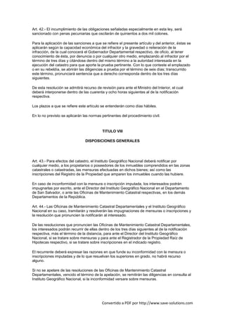 Art. 42.- El incumplimiento de las obligaciones señaladas especialmente en esta ley, será
sancionado con penas pecuniarias que oscilarán de quinientos a dos mil colones.

Para la aplicación de las sanciones a que se refiere el presente artículo y del anterior, éstas se
aplicarán según la capacidad económica del infractor y la gravedad o reiteración de la
infracción, de la cual conocerá el Gobernador Departamental respectivo, de oficio, al tener
conocimiento de ésta, por denuncia o por cualquier otro medio, emplazando al infractor por el
término de tres días y citándose dentro del mismo término a la autoridad interesada en la
ejecución del catastro para que aporte la prueba pertinente. Con lo que conteste el emplazado
o en su rebeldía, se abrirán las diligencias a prueba por el término de seis días; transcurrido
este término, pronunciará sentencia que a derecho corresponda dentro de los tres días
siguientes.

De esta resolución se admitirá recurso de revisión para ante el Ministro del Interior, el cual
deberá interponerse dentro de las cuarenta y ocho horas siguientes al de la notificación
respectiva.

Los plazos a que se refiere este artículo se entenderán como días hábiles.

En lo no previsto se aplicarán las normas pertinentes del procedimiento civil.



                                           TITULO VIII

                                 DISPOSICIONES GENERALES




Art. 43.- Para efectos del catastro, el Instituto Geográfico Nacional deberá notificar por
cualquier medio, a los propietarios o poseedores de los inmuebles comprendidos en las zonas
catastrales o catastradas, las mensuras efectuadas en dichos bienes; así como las
inscripciones del Registro de la Propiedad que amparen los inmuebles cuando las hubiere.

En caso de inconformidad con la mensura o inscripción imputada, los interesados podrán
impugnarlas por escrito, ante el Director del Instituto Geográfico Nacional en el Departamento
de San Salvador, o ante las Oficinas de Mantenimiento Catastral respectivas, en los demás
Departamentos de la República.

Art. 44.- Las Oficinas de Mantenimiento Catastral Departamentales y el Instituto Geográfico
Nacional en su caso, tramitarán y resolverán las impugnaciones de mensuras o inscripciones y
la resolución que pronuncien la notificarán al interesado.

De las resoluciones que pronuncien las Oficinas de Mantenimiento Catastral Departamentales,
los interesados podrán recurrir de ellas dentro de los tres días siguientes al de la notificación
respectiva, más el término de la distancia, para ante el Director del Instituto Geográfico
Nacional, si se tratare sobre mensuras y para ante el Registrador de la Propiedad Raíz de
Hipotecas respectivo, si se tratare sobre inscripciones en el indicado registro.

El recurrente deberá expresar las razones en que funde su inconformidad con la mensura o
inscripciones imputadas y de lo que resuelvan los superiores en grado, no habrá recurso
alguno.

Si no se apelare de las resoluciones de las Oficinas de Mantenimiento Catastral
Departamentales, vencido el término de la apelación, se remitirán las diligencias en consulta al
Instituto Geográfico Nacional, si la inconformidad versare sobre mensuras.




                                           Convertido a PDF por http://www.save-solutions.com
 
