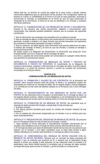 refiere esta ley, se tendrán en cuenta las reglas de la sana crítica y demás criterios
reconocidos legalmente para la apreciación de las pruebas. Por consiguiente habrán de
tenerse en cuenta: la confiabilidad en la forma en la que se haya generado, archivado o
comunicado el mensaje, la confiabilidad en la forma en que se haya conservado la
integridad de la información, la forma en la que se identifique a su iniciador y cualquier
otro factor pertinente.

ARTICULO 12. CONSERVACIÓN DE LOS MENSAJES DE DATOS Y DOCUMENTOS.
Cuando la ley requiera que ciertos documentos, registros o informaciones sean
conservados, ese requisito quedará satisfecho, siempre que se cumplan las siguientes
condiciones:

1. Que la información que contengan sea accesible para su posterior consulta.
2. Que el mensaje de datos o el documento sea conservado en el formato en que se haya
generado, enviado o recibido o en algún formato que permita demostrar que reproduce
con exactitud la información generada, enviada o recibida, y
3. Que se conserve, de haber alguna, toda información que permita determinar el origen,
el destino del mensaje, la fecha y la hora en que fue enviado o recibido el mensaje o
producido el documento.
No estará sujeta a la obligación de conservación, la información que tenga por única
finalidad facilitar el envío o recepción de los mensajes de datos.
Los libros y papeles del comerciante podrán ser conservados en cualquier medio técnico
que garantice su reproducción exacta.

ARTICULO 13. CONSERVACIÓN DE MENSAJES DE DATOS Y ARCHIVO DE
DOCUMENTOS A TRAVÉS DE TERCEROS. El cumplimiento de la obligación de
conservar documentos, registros o informaciones en mensajes de datos, se podrá realizar
directamente o a través de terceros, siempre y cuando se cumplan las condiciones
enunciadas en el artículo anterior.

                               CAPITULO III.
                  COMUNICACIÓN DE LOS MENSAJES DE DATOS

ARTICULO 14. FORMACIÓN Y VALIDEZ DE LOS CONTRATOS. En la formación del
contrato, salvo acuerdo expreso entre las partes, la oferta y su aceptación podrán ser
expresadas por medio de un mensaje de datos. No se negará validez o fuerza obligatoria
a un contrato por la sola razón de haberse utilizado en su formación uno o más mensajes
de datos.

ARTICULO 15. RECONOCIMIENTO DE LOS MENSAJES DE DATOS POR LAS
PARTES. En las relaciones entre el iniciador y el destinatario de un mensaje de datos, no
se negarán efectos jurídicos, validez o fuerza obligatoria a una manifestación de voluntad
u otra declaración por la sola razón de haberse hecho en forma de mensaje de datos.

ARTICULO 16. ATRIBUCIÓN DE UN MENSAJE DE DATOS. Se entenderá que un
mensaje de datos proviene del iniciador, cuando éste ha sido enviado por:
1. El propio iniciador.
2. Por alguna persona facultada para actuar en nombre del iniciador respecto de ese
mensaje, o
3. Por un sistema de información programado por el iniciador o en su nombre para que
opere automáticamente.

ARTICULO 17. PRESUNCIÓN DEL ORIGEN DE UN MENSAJE DE DATOS. Se presume
que un mensaje de datos ha sido enviado por el iniciador, cuando:
1. Haya aplicado en forma adecuada el procedimiento acordado previamente con el
iniciador, para establecer que el mensaje de datos provenía efectivamente de éste, o
2. El mensaje de datos que reciba el destinatario resulte de los actos de una persona cuya
relación con el iniciador, o con algún mandatario suyo, le haya dado acceso a algún
método utilizado por el iniciador para identificar un mensaje de datos como propio.

ARTICULO 18. CONCORDANCIA DEL MENSAJE DE DATOS ENVIADO CON EL
MENSAJE DE DATOS RECIBIDO. Siempre que un mensaje de datos provenga del
iniciador o que se entienda que proviene de él, o siempre que el destinatario tenga
derecho a actuar con arreglo a este supuesto, en las relaciones entre el iniciador y el
destinatario, este último tendrá derecho a considerar que el mensaje de datos recibido
corresponde al que quería enviar el iniciador, y podrá proceder en consecuencia.
 