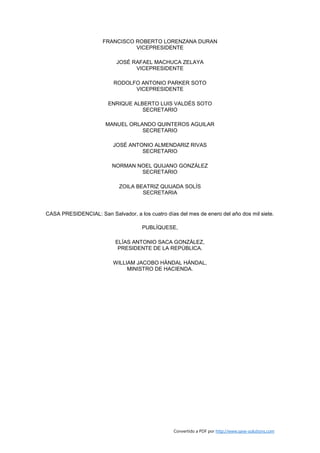 FRANCISCO ROBERTO LORENZANA DURAN
                                VICEPRESIDENTE

                           JOSÉ RAFAEL MACHUCA ZELAYA
                                 VICEPRESIDENTE

                          RODOLFO ANTONIO PARKER SOTO
                                VICEPRESIDENTE

                        ENRIQUE ALBERTO LUIS VALDÉS SOTO
                                   SECRETARIO

                       MANUEL ORLANDO QUINTEROS AGUILAR
                                  SECRETARIO

                          JOSÉ ANTONIO ALMENDARIZ RIVAS
                                   SECRETARIO

                          NORMAN NOEL QUIJANO GONZÁLEZ
                                  SECRETARIO

                            ZOILA BEATRIZ QUIJADA SOLÍS
                                    SECRETARIA


CASA PRESIDENCIAL: San Salvador, a los cuatro días del mes de enero del año dos mil siete.

                                      PUBLÍQUESE,

                           ELÍAS ANTONIO SACA GONZÁLEZ,
                            PRESIDENTE DE LA REPÚBLICA.

                          WILLIAM JACOBO HÁNDAL HÁNDAL,
                               MINISTRO DE HACIENDA.




                                                  Convertido a PDF por http://www.save-solutions.com
 