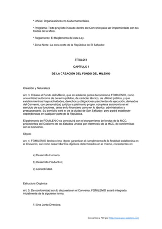 * ONGs: Organizaciones no Gubernamentales.

         * Programa: Todo proyecto incluido dentro del Convenio para ser implementado con los
         fondos de la MCC.

         * Reglamento: El Reglamento de esta Ley.

         * Zona Norte: La zona norte de la República de El Salvador.




                                           TÍTULO II

                                         CAPÍTULO I

                        DE LA CREACIÓN DEL FONDO DEL MILENIO




Creación y Naturaleza

Art. 3. Créase el Fondo del Milenio, que en adelante podrá denominarse FOMILENIO, como
una entidad autónoma de derecho público, de carácter técnico, de utilidad pública, y que
existirá mientras haya actividades, derechos y obligaciones pendientes de ejecución, derivados
del Convenio, con personalidad jurídica y patrimonio propio, con plena autonomía en el
ejercicio de sus funciones, tanto en lo financiero como en lo técnico, administrativo y
presupuestario. Su domicilio será el de la ciudad de San Salvador, pero podrá establecer
dependencias en cualquier parte de la República.

El patrimonio de FOMILENIO se constituirá con el otorgamiento de fondos de la MCC;
procedentes del Gobierno de los Estados Unidos por intermedio de la MCC, de conformidad
con el Convenio.

Objeto

Art. 4. FOMILENIO tendrá como objeto garantizar el cumplimiento de la finalidad establecida en
el Convenio, así como desarrollar los objetivos determinados en el mismo, consistentes en:



         a) Desarrollo Humano;

         b) Desarrollo Productivo;

         c) Conectividad.




Estructura Orgánica

Art. 5. De conformidad con lo dispuesto en el Convenio, FOMILENIO estará integrado
inicialmente de la siguiente forma:



         1) Una Junta Directiva;



                                                       Convertido a PDF por http://www.save-solutions.com
 