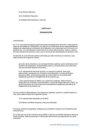 2) Un Director Ejecutivo;

        3) Un Subdirector Ejecutivo;

        4) Unidades Administrativas y Técnicas.




                                        CAPÍTULO II

                                       ORGANIZACIÓN




Junta Directiva

Art. 6. La Junta Directiva será la máxima autoridad encargada de la dirección y supervisión de
todas las actividades de FOMILENIO y de velar por el cumplimiento de las responsabilidades y
obligaciones adquiridas por el Gobierno de la República, de conformidad con el Convenio y la
presente Ley. La Junta Directiva constará de por lo menos siete miembros, hasta un máximo
de once miembros con derecho a voto y de no menos de dos observadores sin derecho a voto.

Inicialmente, la Junta Directiva estará conformada por siete miembros con derecho a voto,
seleccionados de la siguiente manera:



        a) Cuatro de los miembros y sus correspondientes suplentes, serán nombrados por el
        Gobierno de la República, encontrándose sujeto su nombramiento a las condiciones
        que para tal efecto dispone el Convenio;

        b) Un representante del sector privado y su respectivo suplente, quien será
        seleccionado y designado por el Gobierno de la República, a través del Órgano
        Ejecutivo y MCC, de temas propuestas de conformidad con el procedimiento
        establecido para ello en el Reglamento de la presente Ley;

        c) Dos representantes de ONGs y sus respectivos suplentes, seleccionados y
        designados por el Gobierno de la República, a través del Órgano Ejecutivo y MCC, de
        ternas propuestas de conformidad con el procedimiento establecido para ello en el
        Reglamento de la presente Ley.



Los dos miembros Observadores y sus respectivos suplentes, quienes no tendrán derecho a
voto, serán seleccionados de la siguiente manera:

        1) Un representante designado por la MCC;

        2) El Ministro de Medio Ambiente y Recursos Naturales.



Uno de los miembros propietarios, designado por el Gobierno actuará como Presidente de la
Junta Directiva.

En el caso que uno de los miembros de las ONGs no sea de una entidad orientada a temas de
medio ambiente, deberá nombrarse un Observador adicional de una organización con dicha
orientación.



                                                     Convertido a PDF por http://www.save-solutions.com
 