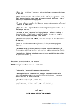 1) Supervisar y administrar el programa y cada uno de los proyectos y actividades que
        lo componen.

        2) Aprobar procedimientos, reglamentos, manuales, instructivos, organización interna,
        gastos, adquisiciones y contrataciones, y en general, cualquier documento o directriz
        orientada a la implementación del programa.

        3) Proponer al Gobierno los Decretos Ejecutivos que sean necesarios para la formación
        u operación de FOMILENIO.

        4) Aprobar, suscribir e implementar los acuerdos complementarios necesarios para la
        ejecución del programa.

        5) Nombrar al Director Ejecutivo y Sub Director Ejecutivo y definir sus funciones y
        responsabilidades, delegándole al primero las facultades para suscribir cualquier
        acuerdo previamente aprobado por la Junta Directiva.

        6) Solicitar los desembolsos de la MCC que sean necesarios para la implementación
        del programa.

        7) Crear las unidades administrativas y técnicas que la ejecución del programa
        requieran.

        8) Elaborar el proyecto de presupuesto extraordinario, y remitirlo al Ministerio de
        Hacienda para su debida presentación a la Asamblea Legislativa para su aprobación.

        9) Cualquier otra atribución señalada en el Convenio, los Acuerdos Complementarios y
        el Reglamento de esta Ley.




Atribuciones del Presidente de la Junta Directiva

Art. 11. Corresponde al Presidente de la Junta Directiva:



        1) Representar a la institución, judicial y extrajudicialmente;

        2) Firmar los Acuerdos Complementarios, contratos, convenios de colaboración y
        cooperación y otorgar poderes generales judiciales, administrativos o especiales,
        previa autorización de la Junta Directiva;

        3) Presidir las sesiones de la Junta Directiva;

        4) Cualesquiera otra atribución que le delegue la Junta Directiva.




                                          CAPÍTULO III

                            RESPONSABILIDADES DE FOMILENIO




                                                          Convertido a PDF por http://www.save-solutions.com
 