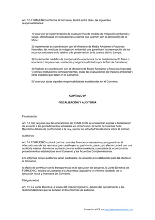 Art. 12. FOMILENIO conforme al Convenio, tendrá entre otras, las siguientes
responsabilidades:



        1) Velar por la implementación de cualquier tipo de medida de mitigación ambiental y
        social, identificadas en evaluaciones o planes que cuenten con la aprobación de la
        MCC;

        2) Implementar en coordinación con el Ministerio de Medio Ambiente y Recursos
        Naturales, las medidas de mitigación ambiental que garanticen la preservación de los
        recursos naturales en lo relativo a la preservación de la cuenca del río Lempa;

        3) Implementar medidas de compensación económica por el desplazamiento físico o
        económico de personas, residencia y negocios afectados por la Red de Carreteras;

        4) Realizar en coordinación con el Ministerio de Medio Ambiente y Recursos Naturales
        y con las instituciones correspondientes, todas las evaluaciones de impacto ambiental y
        otros estudios que están en el Convenio;

        5) Velar por todas aquellas responsabilidades establecidas en el Convenio.




                                         CAPÍTULO IV

                                FISCALIZACIÓN Y AUDITORÍA




Fiscalización

Art. 13. Sin perjuicio que las operaciones de FOMILENIO se encuentran sujetas a fiscalización
de acuerdo a los procedimientos señalados en el Convenio, la Corte de Cuentas de la
República deberá de conformidad a la Ley, ejercer su actividad fiscalizadora sobre la entidad.

Auditorías

Art. 14. FOMILENIO contará con los controles financieros necesarios para garantizar el
adecuado uso de los recursos que constituyen su patrimonio, para cuyo efecto contará con una
auditoría interna. Asimismo, contará con una auditoría externa, contratada de acuerdo a los
procedimientos establecidos en el Convenio y los Acuerdos Complementarios.

Los informes de las auditorías serán publicados, de acuerdo a lo establecido para tal efecto en
el Convenio.

A efecto de contribuir con la transparencia en la ejecución del proyecto, la Junta Directiva de
FOMILENIO, enviará anualmente a la Asamblea Legislativa un informe detallado de la
ejecución física y financiera del Convenio.

Obligatoriedad

Art. 15. La Junta Directiva, a través del Director Ejecutivo, deberá dar cumplimiento a las
recomendaciones que se señalen en los informes de auditoría.




                                                       Convertido a PDF por http://www.save-solutions.com
 