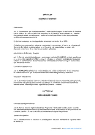 CAPÍTULO V

                                   RÉGIMEN ECONÓMICO




Presupuesto

Art. 16. Los recursos que invierta FOMILENIO serán destinados para la realización de obras de
interés público, de conformidad con lo estipulado en el Convenio; en consecuencia y para los
efectos de garantizar una adecuada y oportuna inversión de dichos fondos, su presupuesto
será de naturaleza extraordinaria.

En dicho presupuesto, se consignarán los recursos provenientes de la MCC.

El citado presupuesto deberá sujetarse a las regulaciones que para tal efecto se indican en el
Convenio. En todo lo no contemplado en el Convenio o la presente Ley, se estará a lo
dispuesto en las leyes de la materia que resulten aplicables.

Adquisiciones de Bienes y Servicios

Art. 17. Para la adquisición de bienes y servicios por parte de FOMILENIO, en todo aquello que
no se encuentre regulado en el Convenio y en esta Ley, se aplicarán las disposiciones que se
señalan en las "Directrices de Contrataciones" establecidas en el Convenio y en los acuerdos
que deriven del mismo.

Contratación de Personal

Art. 18. FOMILENIO contratará al personal necesario para el cumplimiento de sus funciones,
de conformidad con lo que al respecto se establezca en el Reglamento que se emita.

Obligación del Gobierno

Art. 19. Durante el plazo del Convenio, el Gobierno deberá realizar una contribución apropiada,
proporcional a su presupuesto nacional y que tenga en cuenta las condiciones económicas
prevalecientes, para el logro de los objetivos del presente Convenio.



                                         CAPÍTULO VI

                                  DISPOSICIONES FINALES




Entidades de Implementación

Art. 20. Para la efectiva implementación del Programa, FOMILENIO podrá suscribir acuerdos
con la Entidad de Implementación que estime conveniente, de acuerdo a las estipulaciones del
Convenio, de esta Ley, de los Acuerdos Complementarios y del Reglamento.

Aplicación Supletoria

Art. 21. Las situaciones no previstas en esta Ley serán resueltas atendiendo al siguiente orden
de aplicación:



                                                      Convertido a PDF por http://www.save-solutions.com
 