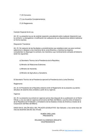 1°) El Convenio;

        2°) Los Acuerdos Complementarios;

        3°) El Reglamento.




Carácter Especial de la Ley

Art. 22. La presente Ley es de carácter especial y prevalecerá sobre cualquier disposición que
la contraríe. La derogatoria o modificación de cualquiera de sus disposiciones deberá realizarse
en forma expresa.

Disposición Transitoria

Art. 23. Sin perjuicio de las facultades y procedimientos que establece esta Ley para nombrar,
seleccionar y designar a los miembros de la Junta Directiva y mientras los órganos
competentes no dispongan lo contrario, los miembros cuyo nombramiento compete al Gobierno
serán los siguientes:



        a) Secretario Técnico de la Presidencia de la República;

        b) Ministro de Relaciones Exteriores;

        c) Ministro de Hacienda;

        d) Ministro de Agricultura y Ganadería.



El Secretario Técnico de la Presidencia ejercerá la Presidencia de la Junta Directiva.

Reglamento

Art. 24. El Presidente de la República deberá emitir el Reglamento de la presente Ley dentro
del plazo de sesenta días contados a partir de su vigencia.

Vigencia

Art. 25. La presente Ley entrará en vigencia quince días después de su publicación en el Diario
Oficial, y una vez esté en vigencia el Convenio del Reto del Milenio, suscrito entre el Gobierno
de la República de El Salvador y el Gobierno de los Estados Unidos de América a través de la
Corporación del Reto del Milenio.

DADO EN EL SALÓN AZUL DEL PALACIO LEGISLATIVO: San Salvador, a los veinte días del
mes de diciembre del año dos mil seis.

                                      RUBÉN ORELLANA
                                        PRESIDENTE

                              ROLANDO ALVARENGA ARGUETA
                                    VICEPRESIDENTE




                                                      Convertido a PDF por http://www.save-solutions.com
 
