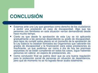CONCLUSIÓN Estamos ante una Ley que garantiza como derecho de los ciudadanos a recibir una prestación en caso de discapacidad. Algo que las personas con familiares en esta situación venían demandando desde hace mucho tiempo. Cierto es que desde la aprobación de esta Ley se irá aplicando gradualmente a las personas dependiendo su grado de discapacidad, pero lejos de cumplir estos plazos en el momento de la aprobación de la Ley todavía no estaban formados los Organismos que valorarán los grados de discapacidad y la financiación para estas prestaciones es insuficiente, ya que podemos ver como a día de hoy las premisas expuestas no se están cumpliendo en todos los casos, sigue habiendo personas sin valorar, en espera de prestaciones, etc. Como conclusión final se podría decir que es una buena regulación para la protección social de personas en situación de dependencia, pero que de momento no se ha logrado llevar acabo totalmente. 
