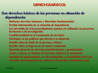 DERECHOS BÁSICOS Son derechos básicos de las personas en situación de dependencia: Disfrutar derechos humanos y libertades fundamentales Recibir información de su situación de dependencia Ser advertido de si los procedimientos pueden ser utilizados en proyectos de docente o de investigación Confidencialidad en el tratamiento de sus datos Participar en las políticas que afecten a su bienestar Decidir sobre la tutela de su persona y bienes Decidir sobre su ingreso en un centro residencial Ejercicio pleno de sus derechos jurisdiccionales y patrimoniales Iniciar acciones en defensa del derecho subjetivo de ciudadanía Igualdad de oportunidades, no discriminación y accesibilidad universal No sufrir discriminación por razón de orientación o identidad sexual. 