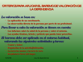 CRITERIOS PARA APLICAR EL BAREMO DE VALORACIÓN DE LA DEPENDENCIA La valoración se basa en: La aplicación de un cuestionario. La observación directa de la persona por parte de un profesional. Para llevar a cabo la valoración se tienen en cuenta: Los informes sobre la salud de la persona y sobre el entorno. Las ayudas técnicas, órtesis y prótesis que pueda tener prescritas. El baremo debe ser aplicado en el entorno habitual, valorando las siguientes actividades y tareas: Comer y beber. Regulación de la micción/defecación. Lavarse las manos y lavarse la cara. Desplazarse fuera del hogar. 