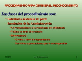 PROCEDIMIENTO PARA OBTENER EL RECONOCIMIENTO Las fases del procedimiento son: Solicitud a instancia de parte Resolución de la Administración Correspondiente a la residencia del solicitante Válida en todo el territorio Determinará: Grado y nivel de dependencia Servicios o prestaciones que le correspondan 
