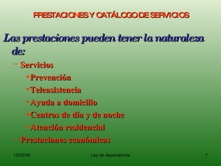 PRESTACIONES Y CATÁLOGO DE SERVICIOS Las prestaciones pueden tener la naturaleza de: Servicios Prevención Teleasistencia Ayuda a domicilio Centros de día y de noche Atención residencial  Prestaciones económicas 
