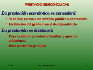 PRESTACIONES ECONÓMICAS La prestación económica se concederá:  Si no hay acceso a un servicio público o concertado En función del grado y nivel de dependencia La prestación se destinará: Para cuidados en entorno familiar y apoyo a cuidadores Para asistencia personal 
