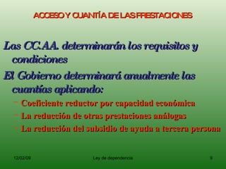 ACCESO Y CUANTÍA DE LAS PRESTACIONES  Las CC.AA. determinarán los requisitos y condiciones  El Gobierno determinará anualmente las cuantías aplicando:  Coeficiente reductor por capacidad económica La reducción de otras prestaciones análogas La reducción del subsidio de ayuda a tercera persona 