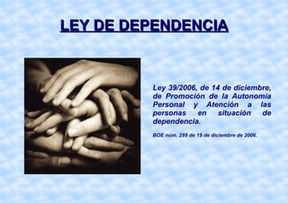 LEY DE DEPENDENCIA Ley 39/2006, de 14 de diciembre, de Promoción de la Autonomía Personal y Atención a las personas en situación de dependencia. BOE núm. 299 de 15 de diciembre de 2006. 