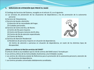 SERVICIOS DE ATENCIÓN QUE PREVÉ EL SAAD El Catálogo de Servicios del Sistema, recogido en el artículo 15, es el siguiente:  a) Los servicios de prevención de las situaciones de dependencia y los de promoción de la autonomía personal. b) Servicio de Teleasistencia. c) Servicio de Ayuda a domicilio: (i) Atención de las necesidades del hogar. (ii) Cuidados personales. d) Servicio de Centro de Día y de Noche: (i) Centro de Día para mayores. (ii) Centro de Día para menores de 65 años. (iii) Centro de Día de atención especializada. (iv) Centro de Noche. e) Servicio de Atención Residencial: (i) Residencia de personas mayores en situación de dependencia. (ii) Centro de atención a personas en situación de dependencia, en razón de los distintos tipos de discapacidad. ¿Cómo se conforma la Red de servicios del SAAD? El artículo 16 de la Ley establece que la red de centros del SAAD estará  formada por:   Los centros públicos de las Comunidades Autónomas y las Entidades Locales.   Los centros de referencia estatal de Referencia para la promoción de la autonomía personal y atención de las situaciones de dependencia.   Los Centros privados concertados debidamente acreditados. 