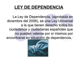 LEY DE DEPENDENCIA La Ley de Dependencia, (aprobada en diciembre del 2006), es una Ley Universal a la que tienen derecho todos los ciudadanos y ciudadanas españoles que no pueden valerse por sí mismos por encontrarse en situación de dependencia.  