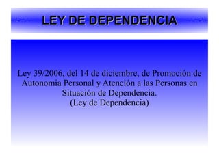 LEY DE DEPENDENCIA Ley 39/2006, del 14 de diciembre, de Promoción de Autonomía Personal y Atención a las Personas en Situación de Dependencia. (Ley de Dependencia) 