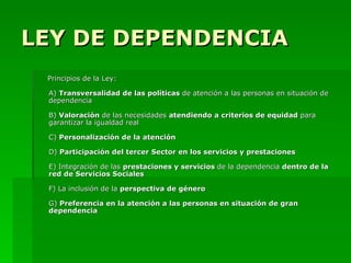 LEY DE DEPENDENCIA Principios de la Ley: A)  Transversalidad de las políticas  de atención a las personas en situación de dependencia B)  Valoración  de las necesidades  atendiendo a criterios de equidad  para garantizar la igualdad real C)  Personalización de la atención  D)  Participación del tercer Sector en los servicios y prestaciones E) Integración de las  prestaciones y servicios  de la dependencia  dentro de la red de Servicios Sociales F) La inclusión de la  perspectiva de género G)  Preferencia en la atención a las personas en situación de gran dependencia 