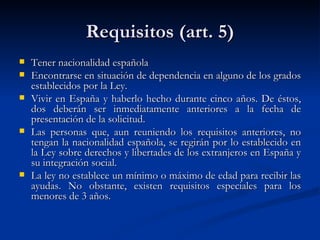 Requisitos (art. 5) Tener nacionalidad española  Encontrarse en situación de dependencia en alguno de los grados establecidos por la Ley.  Vivir en España y haberlo hecho durante cinco años. De éstos, dos deberán ser inmediatamente anteriores a la fecha de presentación de la solicitud.  Las personas que, aun reuniendo los requisitos anteriores, no tengan la nacionalidad española, se regirán por lo establecido en la Ley sobre derechos y libertades de los extranjeros en España y su integración social.  La ley no establece un mínimo o máximo de edad para recibir las ayudas. No obstante, existen requisitos especiales para los menores de 3 años.  