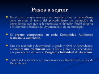 Pasos a seguir En el caso de que una persona considere que es dependiente debe solicitar el inicio del procedimiento de valoración de dependencia para que se le reconozca el derecho. Podrá dirigirse a los Servicios Sociales del Ayuntamiento de su municipio. El  órgano competente en cada Comunidad Autónoma realizará la valoración .  Una vez realizada y determinado el grado y nivel de dependencia, se  emitirá una resolución  con el grado y nivel de dependencia, y se procederá a elaborar el  Programa Individual de Atención . Solicitar los servicios y/o prestaciones establecidos en la Ley de Dependencia. 