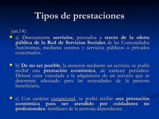 Tipos de prestaciones (art.14): a) Directamente  servicios , prestados a  través de la oferta pública de la Red de Servicios Sociales  de las Comunidades Autónomas, mediante centros y servicios públicos o privados concertados. b)  De no ser posible , la atención mediante un servicio, se podrá recibir una  prestación económica , de carácter periódico. Deberá estar vinculada a la adquisición de un servicio que se determine adecuado para las necesidades de la persona beneficiaria. c) Con carácter  excepcional , se podrá recibir  una prestación económica para ser atendido por cuidadores no profesionales : familiares de la persona dependiente. 