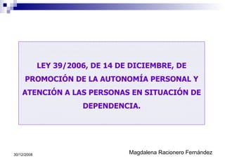 LEY 39/2006, DE 14 DE DICIEMBRE, DE PROMOCIÓN DE LA AUTONOMÍA PERSONAL Y ATENCIÓN A LAS PERSONAS EN SITUACIÓN DE DEPENDENCIA. Magdalena Racionero Fernández 30/12/2008 