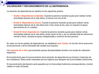 VALORACIÓN Y RECONOCIMIENTO DE LA DEPENDENCIA La situación de dependencia se clasifica en los siguientes grados: Grado I. Dependencia moderada : Cuando la persona necesita ayuda para realizar varias actividades básicas de la vida diaria, al menos una vez al día.  Grado II. Dependencia severa : Cuando la persona necesita ayuda para realizar varias actividades básicas de la vida diaria dos o tres veces al día, pero no requiere el apoyo permanente de un cuidador.  Grado III. Gran dependencia : Cuando la persona necesita ayuda para realizar varias actividades básicas de la vida diaria varias veces al día y, por su pérdida total de autonomía mental o física, necesita el apoyo indispensable y continuo de otra persona.  En cada uno de los grados de dependencia, se establecen  dos niveles , en función de la autonomía de las personas y de la intensidad del cuidado que requiere.  Los  menores de 3 años  que presenten graves discapacidades tendrán una escala de valoración específica  El procedimiento para el reconocimiento de la situación de dependencia se iniciará a instancias de los ciudadanos. Éstos serán evaluados por los órganos que designen las Comunidades Autónomas.  El reconocimiento del derecho será expedido por la Comunidad Autónoma correspondiente y tendrá validez en todo el Estado.    