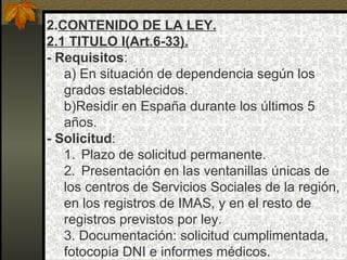 2. CONTENIDO DE LA LEY. 2.1 TITULO I(Art.6-33). - Requisitos : a) En situación de dependencia según los grados establecidos. b)Residir en España durante los últimos 5 años. - Solicitud : Plazo de solicitud permanente. Presentación en las ventanillas únicas de los centros de Servicios Sociales de la región,  en los registros de IMAS, y en el resto de registros previstos por ley. 3. Documentación: solicitud cumplimentada, fotocopia DNI e informes médicos. 