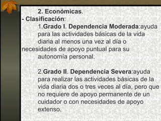2. Económicas . - Clasificación : 1. Grado I .  Dependencia Moderada :ayuda  para las actividades básicas de la vida  diaria al menos una vez al día o  necesidades de apoyo puntual para su autonomía personal. 2. Grado II .  Dependencia Severa :ayuda  para realizar las actividades básicas de la  vida diaria dos o tres veces al día, pero que  no requiere de apoyo permanente de un  cuidador o con necesidades de apoyo  extenso. 