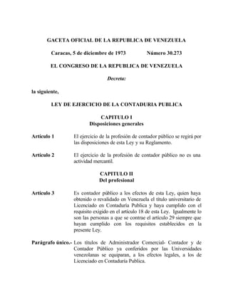 GACETA OFICIAL DE LA REPUBLICA DE VENEZUELA
Caracas, 5 de diciembre de 1973 Número 30.273
EL CONGRESO DE LA REPUBLICA DE VENEZUELA
Decreta:
la siguiente,
LEY DE EJERCICIO DE LA CONTADURIA PUBLICA
CAPITULO I
Disposiciones generales
Artículo 1 El ejercicio de la profesión de contador público se regirá por
las disposiciones de esta Ley y su Reglamento.
Artículo 2 El ejercicio de la profesión de contador público no es una
actividad mercantil.
CAPITULO II
Del profesional
Artículo 3 Es contador público a los efectos de esta Ley, quien haya
obtenido o revalidado en Venezuela el título universitario de
Licenciado en Contaduría Publica y haya cumplido con el
requisito exigido en el artículo 18 de esta Ley. Igualmente lo
son las personas a que se contrae el artículo 29 siempre que
hayan cumplido con los requisitos establecidos en la
presente Ley.
Parágrafo único.- Los títulos de Administrador Comercial- Contador y de
Contador Público ya conferidos por las Universidades
venezolanas se equiparan, a los efectos legales, a los de
Licenciado en Contaduría Publica.
 