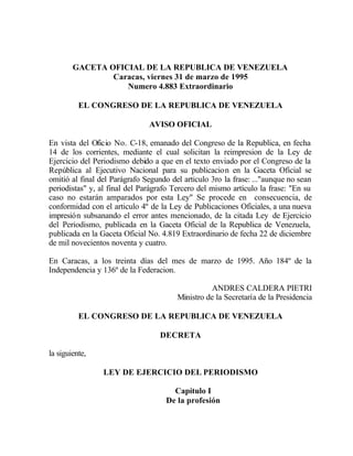 GACETA OFICIAL DE LA REPUBLICA DE VENEZUELA
                Caracas, viernes 31 de marzo de 1995
                   Numero 4.883 Extraordinario

          EL CONGRESO DE LA REPUBLICA DE VENEZUELA

                               AVISO OFICIAL

En vista del Oficio No. C-18, emanado del Congreso de la Republica, en fecha
14 de los corrientes, mediante el cual solicitan la reimpresion de la Ley de
Ejercicio del Periodismo debido a que en el texto enviado por el Congreso de la
República al Ejecutivo Nacional para su publicacion en la Gaceta Oficial se
omitió al final del Parágrafo Segundo del articulo 3ro la frase: ..."aunque no sean
periodistas" y, al final del Parágrafo Tercero del mismo artículo la frase: "En su
caso no estarán amparados por esta Ley" Se procede en consecuencia, de
conformidad con el articulo 4º de la Ley de Publicaciones Oficiales, a una nueva
impresión subsanando el error antes mencionado, de la citada Ley de Ejercicio
del Periodismo, publicada en la Gaceta Oficial de la Republica de Venezuela,
publicada en la Gaceta Oficial No. 4.819 Extraordinario de fecha 22 de diciembre
de mil novecientos noventa y cuatro.

En Caracas, a los treinta días del mes de marzo de 1995. Año 184º de la
Independencia y 136º de la Federacion.

                                                  ANDRES CALDERA PIETRI
                                        Ministro de la Secretaría de la Presidencia

          EL CONGRESO DE LA REPUBLICA DE VENEZUELA

                                   DECRETA

la siguiente,

                 LEY DE EJERCICIO DEL PERIODISMO

                                      Capítulo I
                                    De la profesión
 