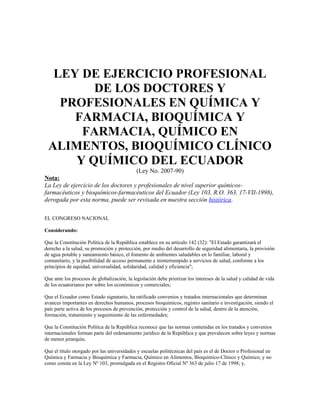 LEY DE EJERCICIO PROFESIONAL
DE LOS DOCTORES Y
PROFESIONALES EN QUÍMICA Y
FARMACIA, BIOQUÍMICA Y
FARMACIA, QUÍMICO EN
ALIMENTOS, BIOQUÍMICO CLÍNICO
Y QUÍMICO DEL ECUADOR
(Ley No. 2007-90)
Nota:
La Ley de ejercicio de los doctores y profesionales de nivel superior químicos-
farmacéuticos y bioquímicos-farmacéuticos del Ecuador (Ley 103, R.O. 363, 17-VII-1998),
derogada por esta norma, puede ser revisada en nuestra sección histórica.
EL CONGRESO NACIONAL
Considerando:
Que la Constitución Política de la República establece en su artículo 142 (32): "El Estado garantizará el
derecho a la salud, su promoción y protección, por medio del desarrollo de seguridad alimentaria, la provisión
de agua potable y saneamiento básico, el fomento de ambientes saludables en lo familiar, laboral y
comunitario, y la posibilidad de acceso permanente e ininterrumpido a servicios de salud, conforme a los
principios de equidad, universalidad, solidaridad, calidad y eficiencia";
Que ante los procesos de globalización, la legislación debe priorizar los intereses de la salud y calidad de vida
de los ecuatorianos por sobre los económicos y comerciales;
Que el Ecuador como Estado signatario, ha ratificado convenios y tratados internacionales que determinan
avances importantes en derechos humanos, procesos bioquímicos, registro sanitario e investigación, siendo el
país parte activa de los procesos de prevención, protección y control de la salud, dentro de la atención,
formación, tratamiento y seguimiento de las enfermedades;
Que la Constitución Política de la República reconoce que las normas contenidas en los tratados y convenios
internacionales forman parte del ordenamiento jurídico de la República y que prevalecen sobre leyes y normas
de menor jerarquía;
Que el título otorgado por las universidades y escuelas politécnicas del país es el de Doctor o Profesional en
Química y Farmacia y Bioquímica y Farmacia, Químico en Alimentos, Bioquímico-Clínico y Químico, y no
como consta en la Ley Nº 103, promulgada en el Registro Oficial Nº 363 de julio 17 de 1998; y,
 