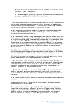5º. Certificación de no tener antecedentes penales, expedida por la Dirección General
        de Centros Penales y Readaptación;

        6º. Certificado de salud, expedido por médico de reconocida honorabilidad en el cual
        conste que no padece enfermedades infecto-contagiosas.




Art. 39.- La solicitud para obtener la calidad de salvadoreño por naturalización, deberá contener
además de los requisitos señalados en el artículo anterior, la expresión de su voluntad de
adhesión, obediencia y sumisión a las leyes y autoridades de la República de El Salvador, y
además adjuntar certificación de la partida de matrimonio, en su caso.

Art. 40.- Si la solicitud respectiva no cumple con los requisitos enunciados en los artículos
anteriores, el Ministro del Interior prevendrá al solicitante, que subsane las omisiones
puntualizándolas dentro del plazo que le fije.

Art. 41.- Presentada la solicitud a que se refieren los artículos 38 y 39 de esta ley, en su caso, y
subsanadas las omisiones a que se refiere el artículo anterior, el Ministro del Interior tramitará
las diligencias, mandando oir a la Fiscalía General de la República, y publicará por tres veces
consecutivas en el Diario Oficial y otro de mayor circulación en el país, edictos en los que se
expresen todas las circunstancias mencionadas en la solicitud, invitando a las personas que
tuvieren conocimiento de algún impedimento legal, para otorgar la calidad de salvadoreño por
nacimiento o la calidad de salvadoreño por naturalización, para que lo denuncien ante el
Ministro del Interior.

Estos edictos también se fijarán por el término de quince días en el lugar más visible de las
edificaciones del Ministerio del Interior y de la Alcaldía Municipal de la población del domicilio
del interesado. Uno de estos edictos se agregarán al expediente respectivo.

El Ministro si lo considerare necesario podrá solicitar a las autoridades públicas o entidades
privadas, los informes que crea convenientes respecto a lo solicitado.

Art. 42.- Transcurridos quince días después de la publicación de los edictos, el Ministro del
Interior agregará al expediente respectivo, las denuncias de impedimentos legales que se les
hubiesen remitido y los hará saber al interesado en conjunto con los que él mismo hubiese
establecido, procediendo en todo lo demás en forma gubernativa, decidiendo sobre la
existencia o inexistencia del impedimento denunciado.

Art. 43.- Presentada la solicitud a que se refiere el artículo 38 de esta ley, o ejecutoriada la
resolución que declare la inexistencia del impedimento en su caso, el Ministro del Interior
emitirá resolución reconociendo o denegando la calidad de salvadoreño por nacimiento, sin
más trámite.

Art. 44.- La resolución favorable se asentará en un libro que para tal efecto llevará el Ministerio
del Interior.

Del asiento a que se refiere el inciso anterior, el Ministro expedirá certificación, la cual se
mandará a publicar en el Diario Oficial.

Contra la presentación del recibo de pago de los derechos de publicación por parte del
interesado, el Ministro del Interior le entregará la certificación correspondiente, mandando
agregar al expediente respectivo, una copia de la misma y remitirá otra a cada una de las
siguientes entidades: Dirección General de Migración, Fiscalía General de la República,
Ministerio de Relaciones Exteriores y Alcaldía Municipal del domicilio del interesado.




                                                         Convertido a PDF por http://www.save-solutions.com
 