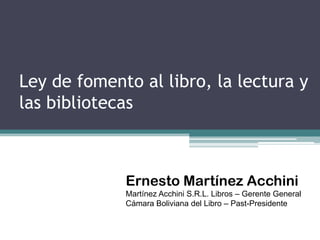 Ley de fomento al libro, la lectura y
las bibliotecas



             Ernesto Martínez Acchini
             Martínez Acchini S.R.L. Libros – Gerente General
             Cámara Boliviana del Libro – Past-Presidente
 