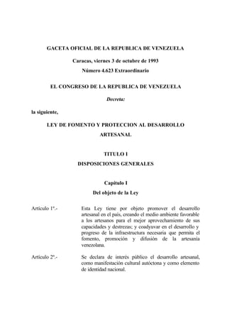 GACETA OFICIAL DE LA REPUBLICA DE VENEZUELA
Caracas, viernes 3 de octubre de 1993
Número 4.623 Extraordinario
EL CONGRESO DE LA REPUBLICA DE VENEZUELA
Decreta:
la siguiente,
LEY DE FOMENTO Y PROTECCION AL DESARROLLO
ARTESANAL
TITULO I
DISPOSICIONES GENERALES
Capítulo I
Del objeto de la Ley
Artículo 1º.- Esta Ley tiene por objeto promover el desarrollo
artesanal en el país, creando el medio ambiente favorable
a los artesanos para el mejor aprovechamiento de sus
capacidades y destrezas; y coadyuvar en el desarrollo y
progreso de la infraestructura necesaria que permita el
fomento, promoción y difusión de la artesanía
venezolana.
Artículo 2º.- Se declara de interés público el desarrollo artesanal,
como manifestación cultural autóctona y como elemento
de identidad nacional.
 