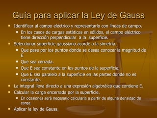 Guía para aplicar la Ley de Gauss Identificar al campo eléctrico y representarlo con líneas de campo. En los casos de cargas estáticas en sólidos, el campo eléctrico tiene dirección perpendicular  a la  superficie. Seleccionar superficie gaussiana acorde a la simetría. Que pase por los puntos donde se desea conocer la magnitud de E Que sea cerrada. Que E sea constante en los puntos de la superficie. Que E sea paralelo a la superficie en las partes donde no es constante. La integral lleva directo a una expresión algebráica que contiene E. Calcular la carga encerrada por la superficie. En ocasiones será necesario calcularla a partir de alguna densidad de carga. Aplicar la ley de Gauss. 