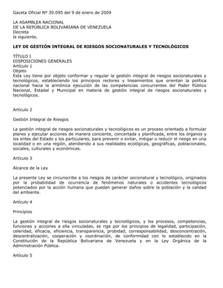 Gaceta Oficial Nº 39.095 del 9 de enero de 2009
LA ASAMBLEA NACIONAL
DE LA REPÚBLICA BOLIVARIANA DE VENEZUELA
Decreta
la siguiente,
LEY DE GESTIÓN INTEGRAL DE RIESGOS SOCIONATURALES Y TECNOLÓGICOS
TÍTULO I
DISPOSICIONES GENERALES
Artículo 1
Objeto
Esta Ley tiene por objeto conformar y regular la gestión integral de riesgos socionaturales y
tecnológicos, estableciendo los principios rectores y lineamientos que orientan la política
nacional hacia la armónica ejecución de las competencias concurrentes del Poder Público
Nacional, Estadal y Municipal en materia de gestión integral de riesgos socionaturales y
tecnológicos.
Artículo 2
Gestión Integral de Riesgos
La gestión integral de riesgos socionaturales y tecnológicos es un proceso orientado a formular
planes y ejecutar acciones de manera conciente, concertada y planificada, entre los órganos y
los entes del Estado y los particulares, para prevenir o evitar, mitigar o reducir el riesgo en una
localidad o en una región, atendiendo a sus realidades ecológicas, geográficas, poblacionales,
sociales, culturales y económicas.
Artículo 3
Alcance de la Ley
La presente Ley se circunscribe a los riesgos de carácter socionatural y tecnológico, originados
por la probabilidad de ocurrencia de fenómenos naturales o accidentes tecnológicos
potenciados por la acción humana que puedan generar daños sobre la población y la calidad
del ambiente.
Artículo 4
Principios
La gestión integral de riesgos socionaturales y tecnológicos, y los procesos, competencias,
funciones y acciones a ella vinculadas, se rige por los principios de legalidad, participación,
celeridad, eficacia, eficiencia, transparencia, probidad, corresponsabilidad, desconcentración,
descentralización, cooperación y coordinación, de conformidad con lo establecido en la
Constitución de la República Bolivariana de Venezuela y en la Ley Orgánica de la
Administración Pública.
Artículo 5
 