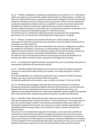 2	
  
	
  
Art.	
  6°	
  -­‐	
  Trámite.	
  Cumplidos	
  los	
  requisitos	
  establecidos	
  en	
  los	
  artículos	
  4°	
  y	
  5°,	
  el/la	
  oficial	
  
público	
  procederá,	
  sin	
  necesidad	
  de	
  ningún	
  trámite	
  judicial	
  o	
  administrativo,	
  a	
  notificar	
  de	
  
oficio	
  la	
  rectificación	
  de	
  sexo	
  y	
  cambio	
  de	
  nombre	
  de	
  pila	
  al	
  Registro	
  Civil	
  de	
  la	
  jurisdicción	
  
donde	
  fue	
  asentada	
  el	
  acta	
  de	
  nacimiento	
  para	
  que	
  proceda	
  a	
  emitir	
  una	
  nueva	
  partida	
  de	
  
nacimiento	
  ajustándola	
  a	
  dichos	
  cambios,	
  y	
  a	
  expedirle	
  un	
  nuevo	
  documento	
  nacional	
  de	
  
identidad	
  que	
  refleje	
  la	
  rectificación	
  registral	
  del	
  sexo	
  y	
  el	
  nuevo	
  nombre	
  de	
  pila.	
  Se	
  
prohíbe	
  cualquier	
  referencia	
  a	
  la	
  presente	
  ley	
  en	
  la	
  partida	
  de	
  nacimiento	
  rectificada	
  y	
  en	
  el	
  
documento	
  nacional	
  de	
  identidad	
  expedido	
  en	
  virtud	
  de	
  la	
  misma.	
  
Los	
  trámites	
  para	
  la	
  rectificación	
  registral	
  previstos	
  en	
  la	
  presente	
  ley	
  son	
  gratuitos,	
  
personales	
  y	
  no	
  será	
  necesaria	
  la	
  intermediación	
  de	
  ningún	
  gestor	
  o	
  abogado.	
  
	
  
Art.	
  7°	
  -­‐	
  Efectos.	
  Los	
  efectos	
  de	
  la	
  rectificación	
  del	
  sexo	
  y	
  el/los	
  nombre/s	
  de	
  pila,	
  
realizados	
  en	
  virtud	
  de	
  la	
  presente	
  ley	
  serán	
  oponibles	
  a	
  terceros	
  desde	
  el	
  momento	
  de	
  su	
  
inscripción	
  en	
  el/los	
  registro/s.	
  
La	
  rectificación	
  registral	
  no	
  alterará	
  la	
  titularidad	
  de	
  los	
  derechos	
  y	
  obligaciones	
  jurídicas	
  
que	
  pudieran	
  corresponder	
  a	
  la	
  persona	
  con	
  anterioridad	
  a	
  la	
  inscripción	
  del	
  cambio	
  
registral,	
  ni	
  las	
  provenientes	
  de	
  las	
  relaciones	
  propias	
  del	
  derecho	
  de	
  familia	
  en	
  todos	
  sus	
  
órdenes	
  y	
  grados,	
  las	
  que	
  se	
  mantendrán	
  inmodificables,	
  incluida	
  la	
  adopción.	
  
En	
  todos	
  los	
  casos	
  será	
  relevante	
  el	
  número	
  de	
  documento	
  nacional	
  de	
  identidad	
  de	
  la	
  
persona,	
  por	
  sobre	
  el	
  nombre	
  de	
  pila	
  o	
  apariencia	
  morfológica	
  de	
  la	
  persona.	
  
	
  
Art.	
  8°	
  -­‐	
  La	
  rectificación	
  registral	
  conforme	
  la	
  presente	
  ley,	
  una	
  vez	
  realizada,	
  sólo	
  podrá	
  ser	
  
nuevamente	
  modificada	
  con	
  autorización	
  judicial.	
  
	
  
Art.	
  9°	
  -­‐	
  Confidencialidad.	
  Sólo	
  tendrán	
  acceso	
  al	
  acta	
  de	
  nacimiento	
  originaria	
  quienes	
  
cuenten	
  con	
  autorización	
  del/la	
  titular	
  de	
  la	
  misma	
  o	
  con	
  orden	
  judicial	
  por	
  escrito	
  y	
  
fundada.	
  
No	
  se	
  dará	
  publicidad	
  a	
  la	
  rectificación	
  registral	
  de	
  sexo	
  y	
  cambio	
  de	
  nombre	
  de	
  pila	
  en	
  
ningún	
  caso,	
  salvo	
  autorización	
  del/la	
  titular	
  de	
  los	
  datos.	
  
Se	
  omitirá	
  la	
  publicación	
  en	
  los	
  diarios	
  a	
  que	
  se	
  refiere	
  el	
  artículo	
  17	
  de	
  la	
  ley	
  18.248.	
  
	
  
Art.	
  10	
  -­‐	
  Notificaciones.	
  El	
  Registro	
  Nacional	
  de	
  las	
  Personas	
  informará	
  el	
  cambio	
  de	
  
documento	
  nacional	
  de	
  identidad	
  al	
  Registro	
  Nacional	
  de	
  Reincidencia,	
  a	
  la	
  Secretaría	
  del	
  
Registro	
  Electoral	
  correspondiente	
  para	
  la	
  corrección	
  del	
  padrón	
  electoral	
  y	
  a	
  los	
  
organismos	
  que	
  reglamentariamente	
  se	
  determine,	
  debiendo	
  incluirse	
  aquéllos	
  que	
  puedan	
  
tener	
  información	
  sobre	
  medidas	
  precautorias	
  existentes	
  a	
  nombre	
  del	
  interesado.	
  
	
  
Art.	
  11	
  -­‐	
  Derecho	
  al	
  libre	
  desarrollo	
  personal.	
  Todas	
  las	
  personas	
  mayores	
  de	
  dieciocho	
  
(18)	
  años	
  de	
  edad	
  podrán,	
  conforme	
  al	
  artículo	
  1°	
  de	
  la	
  presente	
  ley	
  y	
  a	
  fin	
  de	
  garantizar	
  el	
  
goce	
  de	
  su	
  salud	
  integral,	
  acceder	
  a	
  intervenciones	
  quirúrgicas	
  totales	
  y	
  parciales	
  y/o	
  
tratamientos	
  integrales	
  hormonales	
  para	
  adecuar	
  su	
  cuerpo,	
  incluida	
  su	
  genitalidad,	
  a	
  su	
  
identidad	
  de	
  género	
  autopercibida,	
  sin	
  necesidad	
  de	
  requerir	
  autorización	
  judicial	
  o	
  
administrativa.	
  
Para	
  el	
  acceso	
  a	
  los	
  tratamientos	
  integrales	
  hormonales,	
  no	
  será	
  necesario	
  acreditar	
  la	
  
voluntad	
  en	
  la	
  intervención	
  quirúrgica	
  de	
  reasignación	
  genital	
  total	
  o	
  parcial.	
  En	
  ambos	
  
casos	
  se	
  requerirá,	
  únicamente,	
  el	
  consentimiento	
  informado	
  de	
  la	
  persona.	
  En	
  el	
  caso	
  de	
  
las	
  personas	
  menores	
  de	
  edad	
  regirán	
  los	
  principios	
  y	
  requisitos	
  establecidos	
  en	
  el	
  artículo	
  
5°	
  para	
  la	
  obtención	
  del	
  consentimiento	
  informado.	
  Sin	
  perjuicio	
  de	
  ello,	
  para	
  el	
  caso	
  de	
  la	
  
obtención	
  del	
  mismo	
  respecto	
  de	
  la	
  intervención	
  quirúrgica	
  total	
  o	
  parcial	
  se	
  deberá	
  
 