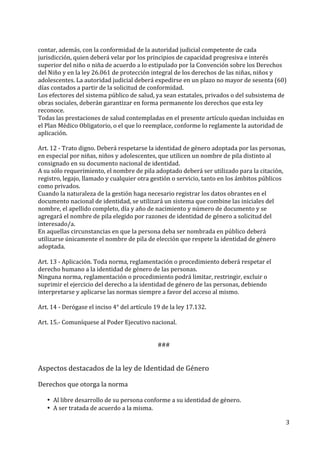 3	
  
	
  
contar,	
  además,	
  con	
  la	
  conformidad	
  de	
  la	
  autoridad	
  judicial	
  competente	
  de	
  cada	
  
jurisdicción,	
  quien	
  deberá	
  velar	
  por	
  los	
  principios	
  de	
  capacidad	
  progresiva	
  e	
  interés	
  
superior	
  del	
  niño	
  o	
  niña	
  de	
  acuerdo	
  a	
  lo	
  estipulado	
  por	
  la	
  Convención	
  sobre	
  los	
  Derechos	
  
del	
  Niño	
  y	
  en	
  la	
  ley	
  26.061	
  de	
  protección	
  integral	
  de	
  los	
  derechos	
  de	
  las	
  niñas,	
  niños	
  y	
  
adolescentes.	
  La	
  autoridad	
  judicial	
  deberá	
  expedirse	
  en	
  un	
  plazo	
  no	
  mayor	
  de	
  sesenta	
  (60)	
  
días	
  contados	
  a	
  partir	
  de	
  la	
  solicitud	
  de	
  conformidad.	
  
Los	
  efectores	
  del	
  sistema	
  público	
  de	
  salud,	
  ya	
  sean	
  estatales,	
  privados	
  o	
  del	
  subsistema	
  de	
  
obras	
  sociales,	
  deberán	
  garantizar	
  en	
  forma	
  permanente	
  los	
  derechos	
  que	
  esta	
  ley	
  
reconoce.	
  
Todas	
  las	
  prestaciones	
  de	
  salud	
  contempladas	
  en	
  el	
  presente	
  artículo	
  quedan	
  incluidas	
  en	
  
el	
  Plan	
  Médico	
  Obligatorio,	
  o	
  el	
  que	
  lo	
  reemplace,	
  conforme	
  lo	
  reglamente	
  la	
  autoridad	
  de	
  
aplicación.	
  
	
  
Art.	
  12	
  -­‐	
  Trato	
  digno.	
  Deberá	
  respetarse	
  la	
  identidad	
  de	
  género	
  adoptada	
  por	
  las	
  personas,	
  
en	
  especial	
  por	
  niñas,	
  niños	
  y	
  adolescentes,	
  que	
  utilicen	
  un	
  nombre	
  de	
  pila	
  distinto	
  al	
  
consignado	
  en	
  su	
  documento	
  nacional	
  de	
  identidad.	
  
A	
  su	
  sólo	
  requerimiento,	
  el	
  nombre	
  de	
  pila	
  adoptado	
  deberá	
  ser	
  utilizado	
  para	
  la	
  citación,	
  
registro,	
  legajo,	
  llamado	
  y	
  cualquier	
  otra	
  gestión	
  o	
  servicio,	
  tanto	
  en	
  los	
  ámbitos	
  públicos	
  
como	
  privados.	
  
Cuando	
  la	
  naturaleza	
  de	
  la	
  gestión	
  haga	
  necesario	
  registrar	
  los	
  datos	
  obrantes	
  en	
  el	
  
documento	
  nacional	
  de	
  identidad,	
  se	
  utilizará	
  un	
  sistema	
  que	
  combine	
  las	
  iniciales	
  del	
  
nombre,	
  el	
  apellido	
  completo,	
  día	
  y	
  año	
  de	
  nacimiento	
  y	
  número	
  de	
  documento	
  y	
  se	
  
agregará	
  el	
  nombre	
  de	
  pila	
  elegido	
  por	
  razones	
  de	
  identidad	
  de	
  género	
  a	
  solicitud	
  del	
  
interesado/a.	
  
En	
  aquellas	
  circunstancias	
  en	
  que	
  la	
  persona	
  deba	
  ser	
  nombrada	
  en	
  público	
  deberá	
  
utilizarse	
  únicamente	
  el	
  nombre	
  de	
  pila	
  de	
  elección	
  que	
  respete	
  la	
  identidad	
  de	
  género	
  
adoptada.	
  
	
  
Art.	
  13	
  -­‐	
  Aplicación.	
  Toda	
  norma,	
  reglamentación	
  o	
  procedimiento	
  deberá	
  respetar	
  el	
  
derecho	
  humano	
  a	
  la	
  identidad	
  de	
  género	
  de	
  las	
  personas.	
  
Ninguna	
  norma,	
  reglamentación	
  o	
  procedimiento	
  podrá	
  limitar,	
  restringir,	
  excluir	
  o	
  
suprimir	
  el	
  ejercicio	
  del	
  derecho	
  a	
  la	
  identidad	
  de	
  género	
  de	
  las	
  personas,	
  debiendo	
  
interpretarse	
  y	
  aplicarse	
  las	
  normas	
  siempre	
  a	
  favor	
  del	
  acceso	
  al	
  mismo.	
  
	
  
Art.	
  14	
  -­‐	
  Derógase	
  el	
  inciso	
  4°	
  del	
  artículo	
  19	
  de	
  la	
  ley	
  17.132.	
  	
  
	
  
Art.	
  15.-­‐	
  Comuníquese	
  al	
  Poder	
  Ejecutivo	
  nacional.	
  
	
  
	
  
###	
  
	
  
	
  
Aspectos	
  destacados	
  de	
  la	
  ley	
  de	
  Identidad	
  de	
  Género	
  
	
  
Derechos	
  que	
  otorga	
  la	
  norma	
  
	
  
• Al	
  libre	
  desarrollo	
  de	
  su	
  persona	
  conforme	
  a	
  su	
  identidad	
  de	
  género.	
  
• A	
  ser	
  tratada	
  de	
  acuerdo	
  a	
  la	
  misma.	
  
 
